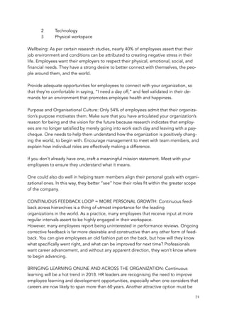 2 Technology
3 Physical workspace
 
Wellbeing: As per certain research studies, nearly 40% of employees assert that their
job environment and conditions can be attributed to creating negative stress in their
life. Employees want their employers to respect their physical, emotional, social, and
financial needs. They have a strong desire to better connect with themselves, the peo-
ple around them, and the world.
 
Provide adequate opportunities for employees to connect with your organization, so
that they're comfortable in saying, “I need a day off,” and feel validated in their de-
mands for an environment that promotes employee health and happiness.
 
Purpose and Organisational Culture: Only 54% of employees admit that their organiza-
tion’s purpose motivates them. Make sure that you have articulated your organization’s
reason for being and the vision for the future because research indicates that employ-
ees are no longer satisfied by merely going into work each day and leaving with a pay-
cheque. One needs to help them understand how the organization is positively chang-
ing the world, to begin with. Encourage management to meet with team members, and
explain how individual roles are effectively making a difference.
 
If you don’t already have one, craft a meaningful mission statement. Meet with your
employees to ensure they understand what it means.
 
One could also do well in helping team members align their personal goals with organi-
zational ones. In this way, they better “see” how their roles fit within the greater scope
of the company.
 
CONTINUOUS FEEDBACK LOOP = MORE PERSONAL GROWTH: Continuous feed-
back across hierarchies is a thing of utmost importance for the leading
organizations in the world. As a practice, many employees that receive input at more
regular intervals assert to be highly engaged in their workspace.
However, many employees report being uninterested in performance reviews. Ongoing
corrective feedback is far more desirable and constructive than any other form of feed-
back. You can give employees an old fashion pat on the back, but how will they know
what specifically went right, and what can be improved for next time? Professionals
want career advancement, and without any apparent direction, they won’t know where
to begin advancing.
 
BRINGING LEARNING ONLINE AND ACROSS THE ORGANIZATION: Continuous
learning will be a hot trend in 2018. HR leaders are recognising the need to improve
employee learning and development opportunities, especially when one considers that
careers are now likely to span more than 60 years. Another attractive option must be
	 	 24
 