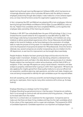 digital training through Learning Management Software (LMS), which has become an
increasingly attractive option since it provides HR teams with the ability to measure
employee productivity through data analysis. It also makes for a more cohesive experi-
ence, as many internal functions across the organisation supply learning content.
 
In fact, companies like KFC and Walmart are adopting VR to train employees. Informal
learning through Social Media and Massive Online Open Courses (MOOCs) is also on
the rise. Flipkart hires candidates who have completed MOOCs, as this signifies that
employee takes ownership of their learning and careers.
 
Chatbots in HR: 2017 has undoubtedly been the year of AI technology. In fact, it is es-
timated that the overall market for AI is expected to cross $45 billion by 2020. The
technology is also being incorporated heavily into chatbots, and marketers are using
chatbots to deliver personalised experiences online. Human Resources should ideally
adapt to this trend of chatbots, as the future belongs to the automation of multiple
tasks to make the process of hiring easier. It's inevitable that chatbots are going to be-
come the AI-powered virtual personal assistant for HR professionals. Since this trend is
relatively new, several companies are smartly incorporating only one chatbot into the
HR department, to see how this improvement can be brought about seamlessly.
 
People Analytics: Analytics has been growing by leaps and bounds since the time
Google made it mainstream. Analytics is now also being utilized to understand how
business operations work and help in the daily decision-making process of an industry.
People analytics has now become a rather serious business, and the field of HR is no
exception. In fact, new-age HR experts are using a social network, interaction and data
analysis to properly understand what is going on within their organization. HR teams are
also applying the insights gained from these quality mediums to carry out efficient tal-
ent acquisition, workforce planning, task operations, and other such tasks. Analytics ser-
vices are being incorporated to identify the right candidates as per the required skillset.
 
And with everything, with continuous scientific and technological advancements hap-
pening at a rapid pace, there may be many other evolutions still to show up. So keep
looking!
Employer Branding as a strategic tool for hiring talent
Employer Branding has gained prominence in last few years. Companies are realising
that it is not enough to continue with old recruitment and hiring practices , if they were
to hire best talent from the market . 
Each hire in a critical role is an investment for the organization. Companies want to
make sure that there are fewer hiring mistakes and they hire the right candidates which
fit the culture of the organization and is a super star employee. The buzzword for 2018
is Candidate Experience. Candidate experience is as important as Employee Experi-
	 	 25
 