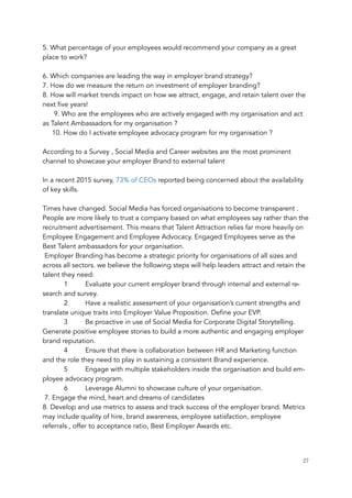 5. What percentage of your employees would recommend your company as a great
place to work?
6. Which companies are leading the way in employer brand strategy?
7. How do we measure the return on investment of employer branding?
8. How will market trends impact on how we attract, engage, and retain talent over the
next five years!
      9. Who are the employees who are actively engaged with my organisation and act
as Talent Ambassadors for my organisation ? 
     10. How do I activate employee advocacy program for my organisation ? 
According to a Survey , Social Media and Career websites are the most prominent
channel to showcase your employer Brand to external talent 
 
In a recent 2015 survey, 73% of CEOs reported being concerned about the availability
of key skills.
Times have changed. Social Media has forced organisations to become transparent .
People are more likely to trust a company based on what employees say rather than the
recruitment advertisement. This means that Talent Attraction relies far more heavily on
Employee Engagement and Employee Advocacy. Engaged Employees serve as the
Best Talent ambassadors for your organisation.
 Employer Branding has become a strategic priority for organisations of all sizes and
across all sectors. we believe the following steps will help leaders attract and retain the
talent they need:
1 Evaluate your current employer brand through internal and external re-
search and survey. 
2 Have a realistic assessment of your organisation’s current strengths and
translate unique traits into Employer Value Proposition. Define your EVP.
3 Be proactive in use of Social Media for Corporate Digital Storytelling.
Generate positive employee stories to build a more authentic and engaging employer
brand reputation. 
4 Ensure that there is collaboration between HR and Marketing function
and the role they need to play in sustaining a consistent Brand experience. 
5 Engage with multiple stakeholders inside the organisation and build em-
ployee advocacy program. 
6 Leverage Alumni to showcase culture of your organisation. 
 7. Engage the mind, heart and dreams of candidates
8. Develop and use metrics to assess and track success of the employer brand. Metrics
may include quality of hire, brand awareness, employee satisfaction, employee
referrals , offer to acceptance ratio, Best Employer Awards etc. 
	 	 27
 
