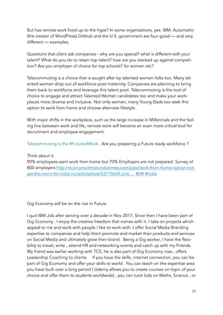 But has remote work lived up to the hype? In some organizations, yes. IBM, Automattic
(the creator of WordPress),Gitthub and the U.S. government are four good — and very
different — examples.
Questions that client ask companies - why are you special? what is different with your
talent? What do you do to retain top talent? how are you stacked up against competi-
tion? Are you employer of choice for top schools? for women etc?
Telecommuting is a choice that is sought after by talented women folks too. Many tal-
ented women drop out of workforce post maternity. Companies are planning to bring
them back to workforce and leverage this talent pool. Telecommuting is the tool of
choice to engage and attract Talented Women candidates too and make your work-
places more diverse and inclusive. Not only women, many Young Dads too seek this
option to work from home and choose alternate lifestyle.
With major shifts in the workplace, such as the large increase in Millennials and the fad-
ing line between work and life, remote work will become an even more critical tool for
recruitment and employee engagement.
Telecommuting is the #FutureofWork . Are you preparing a Future ready workforce ? 
Think about it.
90% employees want work from home but 70% Employers are not prepared .Survey of
800 employers http://economictimes.indiatimes.com/jobs/work-from-home-option-not-
yet-the-norm-for-india-inc/articleshow/53715639.cms … #HR #India
Gig Economy will be on the rise in Future
I quit IBM Job after serving over a decade in Nov 2017. Since then I have been part of
Gig Economy . I enjoy the creative freedom that comes with it. I take on projects which
appeal to me and work with people I like to work with. I offer Social Media Branding
expertise to companies and help them promote and market their products and services
on Social Media and ultimately grow their brand. Being a Gig worker, I have the flexi-
bility to travel, write , attend HR and networking events and catch up with my Friends.
My friend was earlier working with TCS, he is also part of Gig Economy now , offers
Leadership Coaching to clients. If you have the skills, internet connection, you can be
part of Gig Economy and offer your skills to world . You can teach on the expertise area
you have built over a long period ( Udemy allows you to create courses on topic of your
choice and offer them to students worldwide) , you can tutor kids on Maths, Science , or
	 	 29
 
