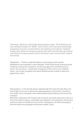 Technology - Advances in technology disrupt business models . The IT Revolution we
have witnessed includes ( PC, Mobile , Social, Online ) which have democratised data,
empowered consumers, and gave birth to new industries and companies. Facebook,
Google, Uber, Airbnb are new age companies which didn’t exist few years ago however
now influence the way we search, look for information, travel, communication, network
and connect.
Globalization - Thanks to trade liberalization and emerging market growth,
globalization has accelerated in recent decades. These trends disrupt existing business
models by creating new competitors, reordering supply chains and lowering price
points. The next waves – including the emergence of Africa and a more multipolar
world – will increase complexity and require flexible business models to respond to
global shifts. ( PwC )
Demographics – In the decades ahead, relatively high birth rates will make Africa and
India engines of economic opportunity. Aging populations will transform everything
from health care to real estate, while millennial-dominated workforces will reinvent the
workplace.
Meanwhile, urbanization will increase cities' economic and public policy clout, even as it
strains their ability to grow in sustainable ways. Migration and immigration will also have
profound impacts on workforces and economic development. All these demographic
shifts will require new strategies and business models. ( PwC)
	 	 3
 