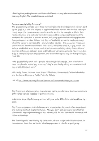 offer English speaking lessons to citizens of different country who are interested in
Learning English. The possibilities are unlimited.
But what exactly is Gig Economy ?
The gig economy is made up of three main components: the independent workers paid
by the gig (i.e., a task or a project) as opposed to those workers who receive a salary or
hourly wage; the consumers who need a specific service, for example, a ride to their
next destination, or a particular item delivered; and the companies that connect the
worker to the consumer in a direct manner, including app-based technology platforms.
Companies such as Uber, Airbnb, Lyft, Etsy or TaskRabbit act as the medium through
which the worker is connected to – and ultimately paid by – the consumer. These com-
panies make it easier for workers to find a quick, temporary job (i.e., a gig), which can
include any kind of work, from a musical performance to fixing a leaky faucet. One of
the main differences between a gig and traditional work arrangements, however, is that
a gig is a temporary work engagement, and the worker is paid only for that specific job.
( Link 18)
“The gig economy is not new – people have always worked gigs… but today when
most people refer to the “gig economy,” they’re specifically talking about new technol-
ogy-enabled kinds of work.”
–Ms. Molly Turner, Lecturer, Haas School of Business, University of California Berkeley
and the former Director of Public Policy for Airbnb
Link 18 http://www.naco.org/featured-resources/future-work-rise-gig-economy
Gig Economy is a labour market characterized by the prevalence of short-term contracts
or freelance work as opposed to permanent jobs.
In America alone, Gig Economy workers will grow to be 43% of the total workforce by
2030.
Gig Economy presents both challenges and opportunities. Income is often inconsistent
and making it difficult to plan for future. Also you don’t gets perks and benefits that
come with a regular permanent job. You have to plan for your own health insurance and
retirement savings.
The first thing I did after leaving my permanent job was to opt for health insurance. In
the uncertain times that we live in, it is always prudent to plan for any exigency .
	 	 30
 