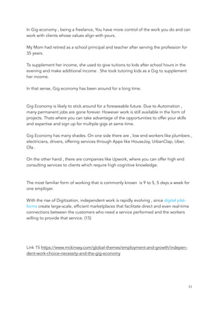 In Gig economy , being a freelance, You have more control of the work you do and can
work with clients whose values align with yours.
My Mom had retired as a school principal and teacher after serving the profession for
35 years.
To supplement her income, she used to give tuitions to kids after school hours in the
evening and make additional income . She took tutoring kids as a Gig to supplement
her income.
In that sense, Gig economy has been around for a long time.
Gig Economy is likely to stick around for a foreseeable future. Due to Automation ,
many permanent jobs are gone forever. However work is still available in the form of
projects. Thats where you can take advantage of the opportunities to offer your skills
and expertise and sign up for multiple gigs at same time.
Gig Economy has many shades. On one side there are , low end workers like plumbers ,
electricians, drivers, offering services through Apps like HouseJoy, UrbanClap, Uber,
Ola .
On the other hand , there are companies like Upwork, where you can offer high end
consulting services to clients which require high cognitive knowledge.
The most familiar form of working that is commonly known is 9 to 5, 5 days a week for
one employer.
With the rise of Digitization, independent work is rapidly evolving , since digital plat-
forms create large-scale, efficient marketplaces that facilitate direct and even real-time
connections between the customers who need a service performed and the workers
willing to provide that service. (15)
Link 15 https://www.mckinsey.com/global-themes/employment-and-growth/indepen-
dent-work-choice-necessity-and-the-gig-economy
	 	 31
 
