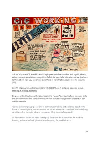 Job security in VUCA world is dead. Employees must learn to deal with layoffs, down-
sizing, mergers, acquisitions, rightsizing, failed startups, failure to raise money. You have
to think about how you can create a portfolio of work that gives you income security.
( 19)
Link 19 https://www.fastcompany.com/40530695/these-4-skills-are-essential-to-suc-
ceeding-in-the-gig-economy
Degrees or Certifications will matter less in the Future. You need to have the right skills
that are in demand and constantly relearn new skills to keep yourself updated as per
market scenario.
“Whilst the emerging gig economy is definitely something to be excited about in the
future of the workplace, the recruitment sector will always be considered vital in helping
candidates find the right job and companies filling their staffing needs”
So Recruitment sector will need to keep up pace with the automation, AI, machine
learning and new technologies that are disrupting the world of work
	 	 34
 