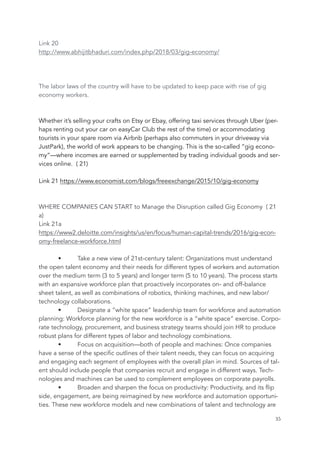 Link 20
http://www.abhijitbhaduri.com/index.php/2018/03/gig-economy/
The labor laws of the country will have to be updated to keep pace with rise of gig
economy workers.
Whether it’s selling your crafts on Etsy or Ebay, offering taxi services through Uber (per-
haps renting out your car on easyCar Club the rest of the time) or accommodating
tourists in your spare room via Airbnb (perhaps also commuters in your driveway via
JustPark), the world of work appears to be changing. This is the so-called “gig econo-
my”—where incomes are earned or supplemented by trading individual goods and ser-
vices online. ( 21)
Link 21 https://www.economist.com/blogs/freeexchange/2015/10/gig-economy
WHERE COMPANIES CAN START to Manage the Disruption called Gig Economy ( 21
a)
Link 21a
https://www2.deloitte.com/insights/us/en/focus/human-capital-trends/2016/gig-econ-
omy-freelance-workforce.html
• Take a new view of 21st-century talent: Organizations must understand
the open talent economy and their needs for different types of workers and automation
over the medium term (3 to 5 years) and longer term (5 to 10 years). The process starts
with an expansive workforce plan that proactively incorporates on- and off-balance
sheet talent, as well as combinations of robotics, thinking machines, and new labor/
technology collaborations.
• Designate a “white space” leadership team for workforce and automation
planning: Workforce planning for the new workforce is a “white space” exercise. Corpo-
rate technology, procurement, and business strategy teams should join HR to produce
robust plans for different types of labor and technology combinations.
• Focus on acquisition—both of people and machines: Once companies
have a sense of the specific outlines of their talent needs, they can focus on acquiring
and engaging each segment of employees with the overall plan in mind. Sources of tal-
ent should include people that companies recruit and engage in different ways. Tech-
nologies and machines can be used to complement employees on corporate payrolls.
• Broaden and sharpen the focus on productivity: Productivity, and its flip
side, engagement, are being reimagined by new workforce and automation opportuni-
ties. These new workforce models and new combinations of talent and technology are
	 	 35
 