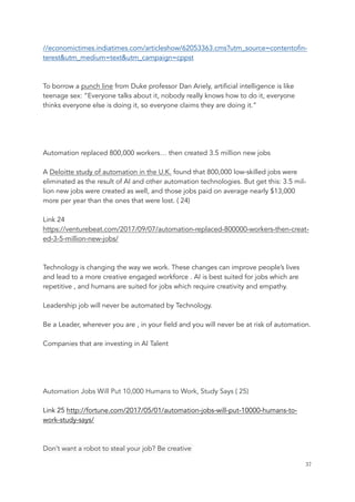 //economictimes.indiatimes.com/articleshow/62053363.cms?utm_source=contentofin-
terest&utm_medium=text&utm_campaign=cppst
To borrow a punch line from Duke professor Dan Ariely, artificial intelligence is like
teenage sex: “Everyone talks about it, nobody really knows how to do it, everyone
thinks everyone else is doing it, so everyone claims they are doing it.”
Automation replaced 800,000 workers… then created 3.5 million new jobs
A Deloitte study of automation in the U.K. found that 800,000 low-skilled jobs were
eliminated as the result of AI and other automation technologies. But get this: 3.5 mil-
lion new jobs were created as well, and those jobs paid on average nearly $13,000
more per year than the ones that were lost. ( 24)
Link 24
https://venturebeat.com/2017/09/07/automation-replaced-800000-workers-then-creat-
ed-3-5-million-new-jobs/
Technology is changing the way we work. These changes can improve people’s lives
and lead to a more creative engaged workforce . AI is best suited for jobs which are
repetitive , and humans are suited for jobs which require creativity and empathy.
Leadership job will never be automated by Technology.
Be a Leader, wherever you are , in your field and you will never be at risk of automation.
Companies that are investing in AI Talent
Automation Jobs Will Put 10,000 Humans to Work, Study Says ( 25)
Link 25 http://fortune.com/2017/05/01/automation-jobs-will-put-10000-humans-to-
work-study-says/
Don’t want a robot to steal your job? Be creative
	 	 37
 