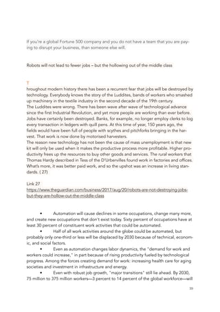 If you’re a global Fortune 500 company and you do not have a team that you are pay-
ing to disrupt your business, than someone else will.
Robots will not lead to fewer jobs – but the hollowing out of the middle class
T
hroughout modern history there has been a recurrent fear that jobs will be destroyed by
technology. Everybody knows the story of the Luddites, bands of workers who smashed
up machinery in the textile industry in the second decade of the 19th century.
The Luddites were wrong. There has been wave after wave of technological advance
since the first Industrial Revolution, and yet more people are working than ever before.
Jobs have certainly been destroyed. Banks, for example, no longer employ clerks to log
every transaction in ledgers with quill pens. At this time of year, 150 years ago, the
fields would have been full of people with scythes and pitchforks bringing in the har-
vest. That work is now done by motorised harvesters.
The reason new technology has not been the cause of mass unemployment is that new
kit will only be used when it makes the productive process more profitable. Higher pro-
ductivity frees up the resources to buy other goods and services. The rural workers that
Thomas Hardy described in Tess of the D’Urbervilles found work in factories and offices.
What’s more, it was better paid work, and so the upshot was an increase in living stan-
dards. ( 27)
Link 27
https://www.theguardian.com/business/2017/aug/20/robots-are-not-destroying-jobs-
but-they-are-hollow-out-the-middle-class
• Automation will cause declines in some occupations, change many more,
and create new occupations that don't exist today. Sixty percent of occupations have at
least 30 percent of constituent work activities that could be automated. 
• Half of all work activities around the globe could be automated, but
probably only one-third or less will be displaced by 2030 because of technical, econom-
ic, and social factors. 
• Even as automation changes labor dynamics, the "demand for work and
workers could increase," in part because of rising productivity fueled by technological
progress. Among the forces creating demand for work: increasing health care for aging
societies and investment in infrastructure and energy.
• Even with robust job growth, "major transitions" still lie ahead. By 2030,
75 million to 375 million workers—3 percent to 14 percent of the global workforce—will
	 	 39
 