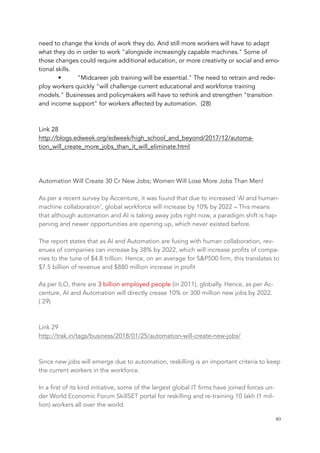 need to change the kinds of work they do. And still more workers will have to adapt
what they do in order to work "alongside increasingly capable machines." Some of
those changes could require additional education, or more creativity or social and emo-
tional skills.
• "Midcareer job training will be essential." The need to retrain and rede-
ploy workers quickly "will challenge current educational and workforce training
models." Businesses and policymakers will have to rethink and strengthen "transition
and income support" for workers affected by automation. (28)
Link 28
http://blogs.edweek.org/edweek/high_school_and_beyond/2017/12/automa-
tion_will_create_more_jobs_than_it_will_eliminate.html
Automation Will Create 30 Cr New Jobs; Women Will Lose More Jobs Than Men!
As per a recent survey by Accenture, it was found that due to increased ‘AI and human-
machine collaboration’, global workforce will increase by 10% by 2022 – This means
that although automation and AI is taking away jobs right now, a paradigm shift is hap-
pening and newer opportunities are opening up, which never existed before.
The report states that as AI and Automation are fusing with human collaboration, rev-
enues of companies can increase by 38% by 2022, which will increase profits of compa-
nies to the tune of $4.8 trillion. Hence, on an average for S&P500 firm, this translates to
$7.5 billion of revenue and $880 million increase in profit
As per ILO, there are 3 billion employed people (in 2011), globally. Hence, as per Ac-
centure, AI and Automation will directly crease 10% or 300 million new jobs by 2022.
( 29)
Link 29
http://trak.in/tags/business/2018/01/25/automation-will-create-new-jobs/
Since new jobs will emerge due to automation, reskilling is an important criteria to keep
the current workers in the workforce.
In a first of its kind initiative, some of the largest global IT firms have joined forces un-
der World Economic Forum SkillSET portal for reskilling and re-training 10 lakh (1 mil-
lion) workers all over the world.
	 	 40
 