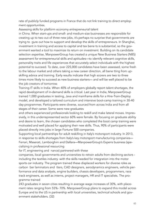 rate of publicly funded programs in France that do not link training to direct employ-
ment opportunities.
Assessing skills for platform economy entrepreneurial talent
in China. When start-ups and small- and medium-size businesses are responsible for
creating up to two out of three new jobs, it’s perhaps no surprise that governments are
trying to gure out how to support and develop the skills of entrepreneurs. In Shanghai,
investment in training and access to capital and tax bene ts is substantial, so the gov-
ernment wanted a tool to maximize its return on investment. Building on its candidate
selection expertise, ManpowerGroup has created a unique New Business Starters (NBS)
assessment for entrepreneurial skills and aptitudes—to identify relevant cognitive skills,
personality traits and life experiences that accurately select individuals with the highest
potential to succeed. To date, over 225,000 candidates have been assessed, some fresh
to the labour market and others taking a new career direction, all bene tting from up-
skilling advice and training. Early results indicate that high scorers are two to three
times more likely to succeed as new business starters— and will be well placed to be
the job creators of tomorrow.
Training IT skills in India. When 40% of employers globally report talent shortages, the
rapid development of in-demand skills is critical. Last year in India, ManpowerGroup
trained 1,000 graduates in testing, Java and mainframe skills for a Hire-Train-Deploy
model, and developed a tailored curriculum and intensive boot-camp training in 30-40
day programmes. Participants were diverse, sourced from across India and from all
stages of their career. Some were new graduates
and others experienced professionals looking to reskill and make lateral moves. Impres-
sively, in this underrepresented sector 60% were female. By focusing on graduate ability
and desire to learn, the chosen candidates who completed the boot camp training were
motivated and well placed for applying their new skills. Thus, 90% of participants were
placed directly into jobs in large Fortune 500 companies.
Supporting local partnerships for adult reskilling in Italy’s motorsport industry. In 2013,
in response to skills shortages from Italy’s key motorsport manufacturing companies—
Ferrari, Maserati, Lamborghini and Dallara—ManpowerGroup’s Experis business (spe-
cializing in professional resourcing
for IT, engineering and nance) partnered with these
companies, local governments and universities to retrain adults from declining sectors -
including the textiles industry -with the skills needed for integration into the motor
sports car industry. The program trained these displaced workers for diverse roles as
carbon ber laminators and tters, CAD designers, aerodynamics engineers, vehicle per-
formance and data analysts, engine builders, chassis developers, programmers, race
track engineers, as well as interns, project managers, HR and IT specialists. The pro-
gramme trained
243 graduates in seven cities resulting in average wage increases of 30%, with place-
ment rates ranging from 55%- 70%. ManpowerGroup plans to expand this model across
Europe and to the US in partnership with local universities, technical schools and gov-
ernment stakeholders. (32)
	 	 43
 