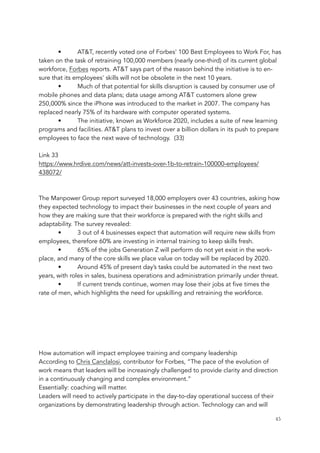 • AT&T, recently voted one of Forbes' 100 Best Employees to Work For, has
taken on the task of retraining 100,000 members (nearly one-third) of its current global
workforce, Forbes reports. AT&T says part of the reason behind the initiative is to en-
sure that its employees' skills will not be obsolete in the next 10 years.
• Much of that potential for skills disruption is caused by consumer use of
mobile phones and data plans; data usage among AT&T customers alone grew
250,000% since the iPhone was introduced to the market in 2007. The company has
replaced nearly 75% of its hardware with computer operated systems.
• The initiative, known as Workforce 2020, includes a suite of new learning
programs and facilities. AT&T plans to invest over a billion dollars in its push to prepare
employees to face the next wave of technology. (33)
Link 33
https://www.hrdive.com/news/att-invests-over-1b-to-retrain-100000-employees/
438072/
The Manpower Group report surveyed 18,000 employers over 43 countries, asking how
they expected technology to impact their businesses in the next couple of years and
how they are making sure that their workforce is prepared with the right skills and
adaptability. The survey revealed:
• 3 out of 4 businesses expect that automation will require new skills from
employees, therefore 60% are investing in internal training to keep skills fresh.
• 65% of the jobs Generation Z will perform do not yet exist in the work-
place, and many of the core skills we place value on today will be replaced by 2020.
• Around 45% of present day’s tasks could be automated in the next two
years, with roles in sales, business operations and administration primarily under threat.
• If current trends continue, women may lose their jobs at five times the
rate of men, which highlights the need for upskilling and retraining the workforce.
How automation will impact employee training and company leadership
According to Chris Canclalosi, contributor for Forbes, “The pace of the evolution of
work means that leaders will be increasingly challenged to provide clarity and direction
in a continuously changing and complex environment.”
Essentially: coaching will matter.
Leaders will need to actively participate in the day-to-day operational success of their
organizations by demonstrating leadership through action. Technology can and will
	 	 45
 