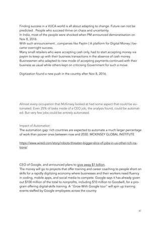 Finding success in a VUCA world is all about adapting to change. Future can not be
predicted . People who succeed thrive on chaos and uncertainty.
In India, most of the people were shocked when PM announced demonetisation on
Nov 8, 2016.
With such announcement , companies like Paytm ( A platform for Digital Money ) be-
came overnight success.
Many small retailers who were accepting cash only, had to start accepting money via
paytm to keep up with their business transactions in the absence of cash money.
Businessmen who adapted to new mode of accepting payments continued with their
business as usual while others kept on criticising Government for such a move.
Digitization found a new push in the country after Nov 8, 2016.
Almost every occupation that McKinsey looked at had some aspect that could be au-
tomated. Even 25% of tasks inside of a CEO job, the analysis found, could be automat-
ed. But very few jobs could be entirely automated.
Impact of Automation
The automation gap: rich countries are expected to automate a much larger percentage
of work than poorer ones between now and 2030. MCKINSEY GLOBAL INSTITUTE
https://www.wired.com/story/robots-threaten-bigger-slice-of-jobs-in-us-other-rich-na-
tions/
CEO of Google, and announced plans to give away $1 billion.
The money will go to projects that offer training and career coaching to people short on
skills for a rapidly digitizing economy where businesses and their workers need fluency
in coding, mobile apps, and social media to compete. Google says it has already given
out $100 million of the total to nonprofits, including $10 million to Goodwill, for a pro-
gram offering digital-skills training. A "Grow With Google tour" will spin up training
events staffed by Google employees across the country
	 	 47
 