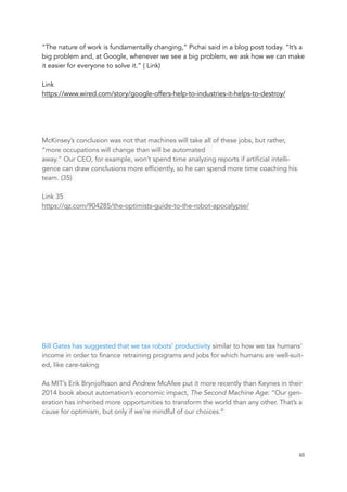 “The nature of work is fundamentally changing,” Pichai said in a blog post today. “It’s a
big problem and, at Google, whenever we see a big problem, we ask how we can make
it easier for everyone to solve it.” ( Link)
Link
https://www.wired.com/story/google-offers-help-to-industries-it-helps-to-destroy/
McKinsey’s conclusion was not that machines will take all of these jobs, but rather,
“more occupations will change than will be automated
away.” Our CEO, for example, won’t spend time analyzing reports if artificial intelli-
gence can draw conclusions more efficiently, so he can spend more time coaching his
team. (35)
Link 35
https://qz.com/904285/the-optimists-guide-to-the-robot-apocalypse/
Bill Gates has suggested that we tax robots’ productivity similar to how we tax humans’
income in order to finance retraining programs and jobs for which humans are well-suit-
ed, like care-taking
As MIT’s Erik Brynjolfsson and Andrew McAfee put it more recently than Keynes in their
2014 book about automation’s economic impact, The Second Machine Age: “Our gen-
eration has inherited more opportunities to transform the world than any other. That’s a
cause for optimism, but only if we’re mindful of our choices.”
	 	 48
 