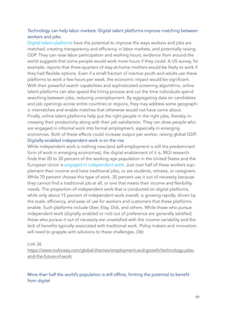 Technology can help labor markets: Digital talent platforms improve matching between
workers and jobs
Digital talent platforms have the potential to improve the ways workers and jobs are
matched, creating transparency and efficiency in labor markets, and potentially raising
GDP. They can raise labor participation and working hours; evidence from around the
world suggests that some people would work more hours if they could. A US survey, for
example, reports that three-quarters of stay-at-home mothers would be likely to work if
they had flexible options. Even if a small fraction of inactive youth and adults use these
platforms to work a few hours per week, the economic impact would be significant.
With their powerful search capabilities and sophisticated screening algorithms, online
talent platforms can also speed the hiring process and cut the time individuals spend
searching between jobs, reducing unemployment. By aggregating data on candidates
and job openings across entire countries or regions, they may address some geograph-
ic mismatches and enable matches that otherwise would not have come about.
Finally, online talent platforms help put the right people in the right jobs, thereby in-
creasing their productivity along with their job satisfaction. They can draw people who
are engaged in informal work into formal employment, especially in emerging
economies. Both of these effects could increase output per worker, raising global GDP.
Digitally-enabled independent work is on the rise
While independent work is nothing new (and self-employment is still the predominant
form of work in emerging economies), the digital enablement of it is. MGI research
finds that 20 to 30 percent of the working age population in the United States and the
European Union is engaged in independent work. Just over half of these workers sup-
plement their income and have traditional jobs, or are students, retirees, or caregivers.
While 70 percent choose this type of work, 30 percent use it out of necessity because
they cannot find a traditional job at all, or one that meets their income and flexibility
needs. The proportion of independent work that is conducted on digital platforms,
while only about 15 percent of independent work overall, is growing rapidly, driven by
the scale, efficiency, and ease of use for workers and customers that these platforms
enable. Such platforms include Uber, Etsy, Didi, and others. While those who pursue
independent work (digitally enabled or not) out of preference are generally satisfied;
those who pursue it out of necessity are unsatisfied with the income variability and the
lack of benefits typically associated with traditional work. Policy makers and innovators
will need to grapple with solutions to these challenges. (36)
Link 36
https://www.mckinsey.com/global-themes/employment-and-growth/technology-jobs-
and-the-future-of-work
More than half the world’s population is still offline, limiting the potential to benefit
from digital
	 	 49
 