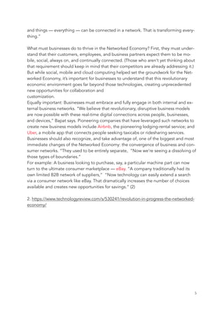 and things — everything — can be connected in a network. That is transforming every-
thing.”
What must businesses do to thrive in the Networked Economy? First, they must under-
stand that their customers, employees, and business partners expect them to be mo-
bile, social, always on, and continually connected. (Those who aren’t yet thinking about
that requirement should keep in mind that their competitors are already addressing it.)
But while social, mobile and cloud computing helped set the groundwork for the Net-
worked Economy, it’s important for businesses to understand that this revolutionary
economic environment goes far beyond those technologies, creating unprecedented
new opportunities for collaboration and
customization.
Equally important: Businesses must embrace and fully engage in both internal and ex-
ternal business networks. “We believe that revolutionary, disruptive business models
are now possible with these real-time digital connections across people, businesses,
and devices,” Bapat says. Pioneering companies that have leveraged such networks to
create new business models include Airbnb, the pioneering lodging-rental service; and
Uber, a mobile app that connects people seeking taxicabs or ridesharing services.
Businesses should also recognize, and take advantage of, one of the biggest and most
immediate changes of the Networked Economy: the convergence of business and con-
sumer networks. “They used to be entirely separate, “Now we’re seeing a dissolving of
those types of boundaries.”
For example: A business looking to purchase, say, a particular machine part can now
turn to the ultimate consumer marketplace — eBay. “A company traditionally had its
own limited B2B network of suppliers,” “Now technology can easily extend a search
via a consumer network like eBay. That dramatically increases the number of choices
available and creates new opportunities for savings.” (2)
2. https://www.technologyreview.com/s/530241/revolution-in-progress-the-networked-
economy/
	 	 5
 