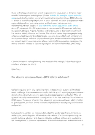 Rapid technology adoption can unlock huge economic value, even as it implies major
need for retraining and redeployment of labor. In India, for example, digital technolo-
gies provide the foundation for many innovations that could contribute $550 billion to
$1 trillion of economic impact per year in 2025. However, the value of digitization that is
captured depends on how many people and businesses have access to it.
More than four billion people, or over half of the world’s population, is still offline.
About 75 percent of this offline population is concentrated in 20 countries, including
Bangladesh, Ethiopia, Nigeria, Pakistan, and Tanzania, and is disproportionately rural,
low income, elderly, illiterate, and female. The value of connecting these people is sig-
nificant, and as they enter the global digital economy, the world of work will transform
in fundamental ways and at an unprecedented pace. Access to the technology alone is
not enough; even in countries where a large majority of the population has access, the
literacy and skills needed to capture digital gains are sometimes limited. ( McKinsey)
Commit yourself to lifelong learning. The most valuable asset you’ll ever have is your
mind and what you put into it.
Brian Tracy
How advancing women’s equality can add $12 trillion to global growth
Gender inequality is not only a pressing moral and social issue but also a critical eco-
nomic challenge. If women—who account for half the world’s working-age population—
do not achieve their full economic potential, the global economy will suffer. While all
types of inequality have economic consequences, in our new McKinsey Global Institute
(MGI) report, The power of parity: How advancing women’s equality can add $12 trillion
to global growth, we focus on the economic implications of lack of parity between men
and women.
Six types of intervention are necessary to bridge the gender gap: financial incentives
and support; technology and infrastructure; the creation of economic opportunity; ca-
pability building; advocacy and shaping attitudes; and laws, policies, and regulations.
We identify some 75 potential interventions that could be evaluated and tailored to suit
	 	 50
 