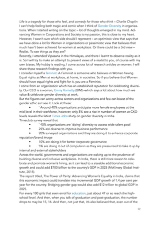 Life is a tragedy for those who feel, and comedy for those who think – Charlie Chaplin
I can’t help feeling both tragic and comic when I think of Gender Diversity in organiza-
tions. When I started writing on the topic – lot of thoughts emerged in my mind. Ad-
vancing Women in Corporations and Society is my passion, this is close to my heart.
However, I wasn’t sure which side should I represent – an optimistic view that says that
we have done a lot for Women in organizations or pessimistic view that believes that
much hasn’t been achieved for women at workplace. Or there could be a 3rd view –
Realist. To see things as they are?
Recently, I attended Vipasana in the Himalayas, and there I learnt to observe reality as it
is. So I will try to make an attempt to present views of a realist to you, of course with my
own biases. My hobby is reading, I come across lot of research articles on women. I will
share those research findings with you.
I consider myself a feminist. A Feminist is someone who believes in Women having
Equal rights as Men at workplace, at home, in societies. So if you believe that Women
should have equal rights and fight for it, you are a Feminist.
I come from an organization which has an established reputation for celebrating diversi-
ty. Our CEO is a woman, Ginny Rometty (IBM) –which says a lot about how much we
value & celebrate gender diversity at work.
But the figures can worry across sectors and organizations and few can boast of the
gender ethic as I see it. Look at these:
• ´ Around 40% organizations anticipate more female employees at the
mid-level in their workforce, however; only 5% see a rise in number of women at CXO
levels reveals the latest Times Jobs study on gender diversity in India
TimesJob survey reveal that
• ´ 40% organizations are 'doing' diversity to access wide talent pool
• 25% are diverse to improve business performance
• 20% surveyed organizations said they are doing it to enhance corporate
reputation/brand image
• 10% are doing it for better corporate governance
• 5% are doing it out of compulsion as they are pressurized to take it up by
internal and external stakeholders
Across the world, governments and organizations are waking up to the prudence of
building diverse and inclusive workplaces. In India, there is still more reason to cele-
brate and promote women’s hiring, as it can lead to a sizeable additional economic
growth and could add $700 billion to the country’s GDP in 2025 (McKinsey Global Insti-
tute, 2015).
The report titled, The Power of Parity: Advancing Women’s Equality in India, claims that
this economic impact could translate into incremental GDP growth of 1.4 per cent per
year for the country. Bridging gender gap would also add $12 trillion to global GDP in
2025.
For every 100 girls that even enrol for education, just about 47 or so reach the high-
school level. And then, when you talk of graduation and post-graduation, the number
drops to may be 15, 16. And then, not just that, it’s also believed that, even out of the
	 	 52
 