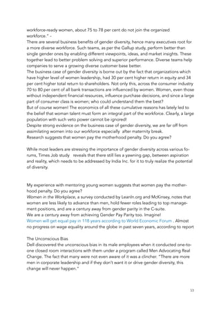 workforce-ready women, about 75 to 78 per cent do not join the organized
workforce.” -
There are several business benefits of gender diversity, hence many executives root for
a more diverse workforce. Such teams, as per the Gallup study, perform better than
single gender ones by enabling different viewpoints, ideas, and market insights. These
together lead to better problem solving and superior performance. Diverse teams help
companies to serve a growing diverse customer base better.
The business case of gender diversity is borne out by the fact that organizations which
have higher level of women leadership, had 30 per cent higher return in equity and 34
per cent higher total return to shareholders. Not only this, across the consumer industry
70 to 80 per cent of all bank transactions are influenced by women. Women, even those
without independent financial resources, influence purchase decisions, and since a large
part of consumer class is women; who could understand them the best?
But of course women! The economics of all these cumulative reasons has lately led to
the belief that woman talent must form an integral part of the workforce. Clearly, a large
population with such veto power cannot be ignored!
Despite strong evidence on the business case of gender diversity, we are far off from
assimilating women into our workforce especially  after maternity break.
Research suggests that women pay the motherhood penalty. Do you agree?
 
While most leaders are stressing the importance of gender diversity across various fo-
rums, Times Job study   reveals that there still lies a yawning gap, between aspiration
and reality, which needs to be addressed by India Inc. for it to truly realize the potential
of diversity.
 
 
My experience with mentoring young women suggests that women pay the mother-
hood penalty. Do you agree?
Women in the Workplace, a survey conducted by LeanIn.org and McKinsey, notes that
women are less likely to advance than men, hold fewer roles leading to top manage-
ment positions, and are a century away from gender parity in the C-suite.
We are a century away from achieving Gender Pay Parity too. Imagine!
Women will get equal pay in 118 years according to World Economic Forum . Almost
no progress on wage equality around the globe in past seven years, according to report
 
The Unconscious Bias
Dell discovered the unconscious bias in its male employees when it conducted one-to-
one closed room interactions with them under a program called Men Advocating Real
Change. The fact that many were not even aware of it was a clincher. “There are more
men in corporate leadership and if they don’t want it or drive gender diversity, this
change will never happen.”
	 	 53
 