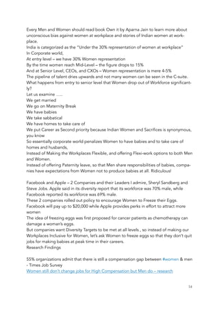 Every Men and Women should read book Own it by Aparna Jain to learn more about
unconscious bias against women at workplace and stories of Indian women at work-
place.
India is categorized as the “Under the 30% representation of women at workplace”
In Corporate world,
At entry level – we have 30% Women representation
By the time women reach Mid-Level – the figure drops to 15%
And at Senior Level, CEOs, and CXOs – Women representation is mere 4-5%
The pipeline of talent dries upwards and not many women can be seen in the C-suite.
What happens from entry to senior level that Women drop out of Workforce significant-
ly?
Let us examine …..
We get married
We go on Maternity Break
We have babies
We take sabbatical
We have homes to take care of
We put Career as Second priority because Indian Women and Sacrifices is synonymous,
you know
So essentially corporate world penalizes Women to have babies and to take care of
homes and husbands,
Instead of Making the Workplaces Flexible, and offering Flexi-work options to both Men
and Women.
Instead of offering Paternity leave, so that Men share responsibilities of babies, compa-
nies have expectations from Women not to produce babies at all. Ridiculous!
 
Facebook and Apple – 2 Companies and their Leaders I admire, Sheryl Sandberg and
Steve Jobs. Apple said in its diversity report that its workforce was 70% male, while
Facebook reported its workforce was 69% male.
These 2 companies rolled out policy to encourage Women to Freeze their Eggs.
Facebook will pay up to $20,000 while Apple provides perks in effort to attract more
women
The idea of freezing eggs was first proposed for cancer patients as chemotherapy can
damage a woman’s eggs.
But companies want Diversity Targets to be met at all levels , so instead of making our
Workplaces Inclusive for Women, let’s ask Women to freeze eggs so that they don’t quit
jobs for making babies at peak time in their careers.
Research Findings
 
55% organizations admit that there is still a compensation gap between #women & men
- Times Job Survey
Women still don’t change jobs for High Compensation but Men do – research
	 	 54
 