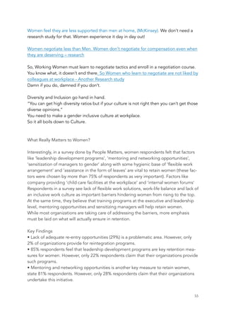 Women feel they are less supported than men at home, (McKinsey). We don’t need a
research study for that. Women experience it day in day out!
 
Women negotiate less than Men. Women don’t negotiate for compensation even when
they are deserving – research
 
So, Working Women must learn to negotiate tactics and enroll in a negotiation course.
You know what, it doesn’t end there. So Women who learn to negotiate are not liked by
colleagues at workplace - Another Research study
Damn if you do, damned if you don’t.
 
Diversity and Inclusion go hand in hand.
“You can get high diversity ratios but if your culture is not right then you can’t get those
diverse opinions.” 
You need to make a gender inclusive culture at workplace.
So it all boils down to Culture.
What Really Matters to Women?
Interestingly, in a survey done by People Matters, women respondents felt that factors
like ‘leadership development programs’, ‘mentoring and networking opportunities’,
‘sensitization of managers to gender’ along with some hygienic base of ‘flexible work
arrangement’ and ‘assistance in the form of leaves’ are vital to retain women (these fac-
tors were chosen by more than 75% of respondents as very important). Factors like
company providing ‘child care facilities at the workplace’ and ‘internal women forums’
Respondents in a survey see lack of flexible work solutions, work-life balance and lack of
an inclusive work culture as important barriers hindering women from rising to the top.
At the same time, they believe that training programs at the executive and leadership
level, mentoring opportunities and sensitizing managers will help retain women.
While most organizations are taking care of addressing the barriers, more emphasis
must be laid on what will actually ensure in retention.
Key Findings
• Lack of adequate re-entry opportunities (29%) is a problematic area. However, only
2% of organizations provide for reintegration programs.
• 85% respondents feel that leadership development programs are key retention mea-
sures for women. However, only 22% respondents claim that their organizations provide
such programs.
• Mentoring and networking opportunities is another key measure to retain women,
state 81% respondents. However, only 28% respondents claim that their organizations
undertake this initiative.
	 	 55
 