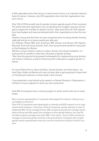 • 62% respondents claim that having an internal women forum is an important retention
factor for women. However, only 33% respondents claim that their organizations have
such a forum.
Only 16% of CEOs actually have the gender inclusion agenda as part of their scorecard.
The results show that organizations are not allocating their budgets, resources and tar-
gets to support the mandate on gender inclusion. Data shows that only 14% organiza-
tions have budgets and resources allocated within their organizations to drive this man-
date.
However, having said that there are some companies which are doing Gender Diversity
really well and go on to receive awards year after year
Citi, Deliotte, L’Oreal, P&G, Intel, Accenture, IBM, Johnson and Johnson, GE, PepsiCo,
Microsoft, Ernst and Young, Novartis, PwC, have earned several awards for many years
as Top Employers for Women
Dell has a unique initiative in place to create a diverse and inclusive workplace. It is
working with its menfolk to make them advocates of gender diversity
“Men have the potential to be powerful ambassadors for implementing many diversity
and inclusion initiatives, as well as influencing other male peers to support gender ini-
tiatives.
For every Shikha Sharma, Naina lal Kidwai, Chanda Kochhar, and Indira Nooyi – we
have Pooja, Shelly, and Mamta who have not been able to get equal pay for equal work
or find jobs post maternity or Career break in their Careers.
I have presented a case backed up by research on Gender Diversity in Organisations, I
will leave it to your judgment to reach your own conclusions!
Only 26% of companies have a returnee program to attract women who are on career
breaks.
Why is women representation in corporate India stagnant? Is India Inc. taking true ac-
countability and actions? 
Over 61% of companies have stated goals on diversity and 83% measure it at an orga-
nization level. However, in less than a third of companies, gender diversity is a part of
leadership KRA. At the managerial level, 68% companies provide line manager sensiti-
zation training and 54% expect line managers to drive gender balance, but only 9%
formally recognize managers who drive D&I in their teams. There is little incentive for
managers to promote gender diversity at the ground level. Companies with a higher
gender diverse representation have two common trends that could be critical for suc-
cess: 
	 	 56
 
