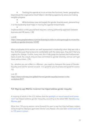 • Tracking the agenda at micro entities like functions, levels, geographies,
beyond just the organization level helps in identifying opportunity areas and making
tangible progress.
•  
• While business case and targets for gender diversity work, personal buy-
in at the leadership level helps in moving the agenda forward faster.
•
Implementation at the ground level requires a strong partnership approach between
business and HR teams. ( 38)
Link38
https://www.peoplematters.in/article/diversity/is-india-inc-doing-enough-to-move-the-
needle-on-gender-diversity-14739?
Many employees think women are well represented in leadership when they see only a
few. And because they’ve become comfortable with the status quo, they don’t feel any
urgency for change. Further, many men don’t fully grasp the barriers that hold women
back at work. As a result, they are less committed to gender diversity, and we can’t get
there without them. ( 39)
So , whether you are a Man or a Woman , you need to champion the cause of Gender
Equality and root for women at work . It is good for your business and good for econo-
my.
Link 39
https://www.mckinsey.com/global-themes/gender-equality/women-in-the-
workplace-2017
Poll: Majority says #MeToo movement has helped address gender inequality
A majority of adults in the U.S. believe that the spotlight on sexual assault and harass-
ment has helped address gender inequality, according to the latest NBC News|Survey-
Monkey poll.
More than 150 young women came forward this year to say that they had been molest-
ed by longtime Olympics gymnastic doctor Larry Nassar, who was later sentenced to 40
to 175 years in prison.
	 	 57
 