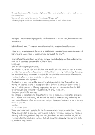 The verdict is clear . The future workplace will be much safer for women , free from sex-
ual harassment.
Women all over world are saying Time is up. “Shape up“
Else the perpetuators will have to face consequences of their behaviours.
What you can do today to prepare for the future of work: Individuals, Families and Or-
ganizations
Albert Einstein said '**I have no special talents. I am only passionately curious**’.
**In a world where the rate of change is accelerating, we need to accelerate our rate of
learning, and so we need to become more curious all the time**.
Futurist Ross Dawson sheds some light on what can individuals, families and organisa-
tions do to be better prepared for Future of work
Individuals
Take the time to plan your future.
We all need to be our own futurists. In a busy world, we must carve out proper time to
consider how our skills and our dreams will fit with an economy that is swiftly changing.
We must work today to prepare ourselves for the jobs and opportunities of the future,
transitioning from our past career to our future careers.
Carefully choose your expertise.
Our livelihood tomorrow will be shaped by what we study today. To stand out, we
should aim to excel at one or two specific areas of work, at which we can become an
‘expert’. It is important to follow your passion, but also to consider whether the skills
you are developing will still be valuable in 5, 10 or 20 years’ time.
Fuel your appetite for learning.
We all need to keep learning throughout our lives to keep ahead in this fast-changing
world. Rather than this feeling like a chore, we need to make learning something we
want to do. Discover what you most want to learn about, and design it to be as fun and
social as you can.
Families
Learn how to learn.
There is no more vital capability for the future than the inclination and ability to learn.
Many children start to associate learning with tedium. They need to discover the joy of
learning by focusing on what they love best, whether it appears useful or not, and ac-
tively develop the habits and routines that will allow them to apply their learning skills
to any topic they choose.
	 	 58
 