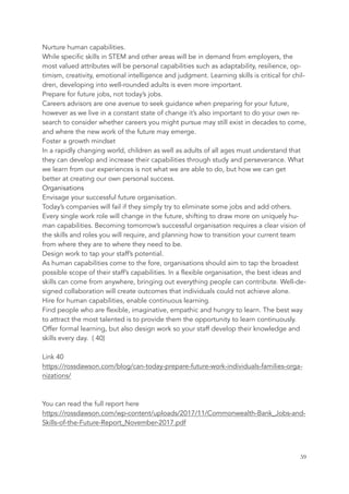 Nurture human capabilities.
While specific skills in STEM and other areas will be in demand from employers, the
most valued attributes will be personal capabilities such as adaptability, resilience, op-
timism, creativity, emotional intelligence and judgment. Learning skills is critical for chil-
dren, developing into well-rounded adults is even more important.
Prepare for future jobs, not today’s jobs.
Careers advisors are one avenue to seek guidance when preparing for your future,
however as we live in a constant state of change it’s also important to do your own re-
search to consider whether careers you might pursue may still exist in decades to come,
and where the new work of the future may emerge.
Foster a growth mindset
In a rapidly changing world, children as well as adults of all ages must understand that
they can develop and increase their capabilities through study and perseverance. What
we learn from our experiences is not what we are able to do, but how we can get
better at creating our own personal success.
Organisations
Envisage your successful future organisation.
Today’s companies will fail if they simply try to eliminate some jobs and add others.
Every single work role will change in the future, shifting to draw more on uniquely hu-
man capabilities. Becoming tomorrow’s successful organisation requires a clear vision of
the skills and roles you will require, and planning how to transition your current team
from where they are to where they need to be.
Design work to tap your staff’s potential.
As human capabilities come to the fore, organisations should aim to tap the broadest
possible scope of their staff’s capabilities. In a flexible organisation, the best ideas and
skills can come from anywhere, bringing out everything people can contribute. Well-de-
signed collaboration will create outcomes that individuals could not achieve alone.
Hire for human capabilities, enable continuous learning.
Find people who are flexible, imaginative, empathic and hungry to learn. The best way
to attract the most talented is to provide them the opportunity to learn continuously.
Offer formal learning, but also design work so your staff develop their knowledge and
skills every day. ( 40)
Link 40
https://rossdawson.com/blog/can-today-prepare-future-work-individuals-families-orga-
nizations/
You can read the full report here
https://rossdawson.com/wp-content/uploads/2017/11/Commonwealth-Bank_Jobs-and-
Skills-of-the-Future-Report_November-2017.pdf
	 	 59
 
