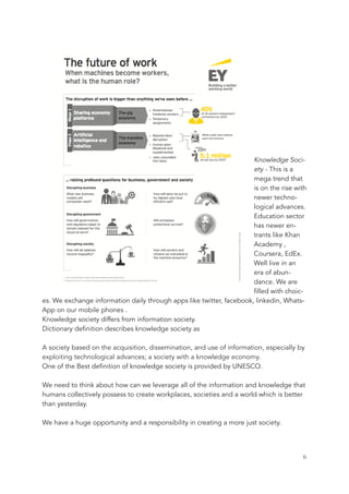 Knowledge Soci-
ety - This is a
mega trend that
is on the rise with
newer techno-
logical advances.
Education sector
has newer en-
trants like Khan
Academy ,
Coursera, EdEx.
Well Iive in an
era of abun-
dance. We are
filled with choic-
es. We exchange information daily through apps like twitter, facebook, linkedin, Whats-
App on our mobile phones .
Knowledge society differs from information society.
Dictionary definition describes knowledge society as
A society based on the acquisition, dissemination, and use of information, especially by
exploiting technological advances; a society with a knowledge economy.
One of the Best definition of knowledge society is provided by UNESCO.
We need to think about how can we leverage all of the information and knowledge that
humans collectively possess to create workplaces, societies and a world which is better
than yesterday.
We have a huge opportunity and a responsibility in creating a more just society.
	 	 6
 