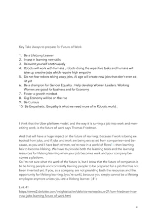 Key Take Aways to prepare for Future of Work
1. Be a LifeLong Learner
2. Invest in learning new skills
3. Reinvent yourself continuously
4. Robots will work with humans , robots doing the repetitive tasks and humans will
take up creative jobs which require high empathy
5. Do not fear robots taking away jobs, AI age will create new jobs that don’t even ex-
ist yet
6. Be a champion for Gender Equality . Help develop Women Leaders. Working
Women are good for business and for Economy
7. Foster a growth mindset
8. Gig Economy will be on the rise
9. Be Curious
10. Be Empathetic. Empathy is what we need more of in Robotic world .
I think that the Uber platform model, and the way it is turning a job into work and mon-
etizing work, is the future of work says Thomas Friedman.
And that will have a huge impact on the future of learning. Because if work is being ex-
tracted from jobs, and if jobs and work are being extracted from companies—and be-
cause, as you and I have both written, we’re now in a world of flows1—then learning
has to become lifelong. We have to provide both the learning tools and the learning
resources for lifelong learning when your job becomes work and your company be-
comes a platform.
So I’m not sure what the work of the future is, but I know that the future of companies is
to be hiring people and constantly training people to be prepared for a job that has not
been invented yet. If you, as a company, are not providing both the resources and the
opportunity for lifelong learning, [you’re sunk], because you simply cannot be a lifelong
employee anymore unless you are a lifelong learner. ( 41)
Link 41
https://www2.deloitte.com/insights/us/en/deloitte-review/issue-21/tom-friedman-inter-
view-jobs-learning-future-of-work.html
	 	 61
 