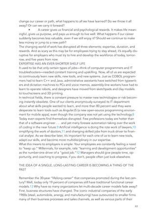 change our career or path, what happens to all we have learned? Do we throw it all
away? Or can we carry it forward?
• A career gives us financial and psychological rewards. It makes life mean-
ingful, gives us purpose, and pays us enough to live well. What happens if our career
suddenly becomes less valuable, even if we still enjoy it? Should we continue to make
less money or jump to a new path?
The changing world of work has disrupted all three elements: expertise, duration, and
rewards. And as scary as this may be for employees trying to stay ahead, it’s equally dis-
ruptive for employers who must try to hire and develop the workforce of today, tomor-
row, and five years from now.
EXPERTISE HAS AN EVER-SHORTER SHELF LIFE
It used to be that only certain types of jobs—think of computer programmers and IT
troubleshooters—needed constant training and upskilling. Now, all of us are expected
to continuously learn new skills, new tools, and new systems. Just as COBOL program-
mers had to learn C++ and Java, administrative assistants have switched from typewrit-
ers and dictation machines to PCs and voice memos, assembly-line workers have had to
learn to operate robots, and designers have moved from sketchpads and clay models
to touchscreens and 3D printing.
In technical fields, there is constant pressure to master new technologies or risk becom-
ing instantly obsolete. One of our clients anonymously surveyed its IT department
about what skills people wanted to learn, and more than 80 percent said they were
desperate to learn tools such as AngularJS (a new open-source programming environ-
ment for mobile apps), even though the company was not yet using the technology.8
Today even experts find themselves disrupted. Few professions today are hotter than
that of a software engineer . . . and yet many foresee automation taking over the work
of coding in the near future.9 Artificial intelligence is doing the rote work of lawyers,10
simplifying the work of doctors,11 and changing skilled jobs from truck driver to finan-
cial analyst. As we describe later, it’s important for each one of us to learn new tools,
adapt our skills, and become more multidisciplinary in our expertise.
What this means to employers is simple: Your employees are constantly feeling a need
to “keep up.” Millennials, for example, rate “learning and development opportunities”
as the number-one driver of a “good job.”12 Managers should give people time, op-
portunity, and coaching to progress; if you don’t, people often just look elsewhere.
THE IDEA OF A SINGLE, LONG-LASTING CAREER IS BECOMING A THING OF THE
PAST
Remember the 30-year “lifelong career” that companies promoted during the last cen-
tury? Well, today only 19 percent of companies still have traditional functional career
models.13 Why have so many organizations let multi-decade career models fade away?
First, business structures have changed. The iconic industrial companies of the early
1900s (steel, automobile, energy, and manufacturing) have outsourced to smaller firms
many of their business processes and sales channels, as well as various parts of their
	 	 63
 