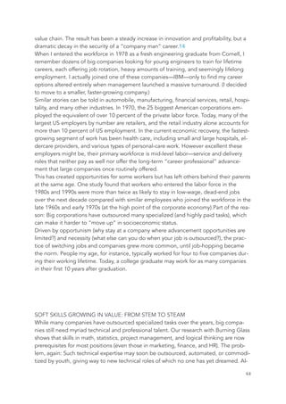 value chain. The result has been a steady increase in innovation and profitability, but a
dramatic decay in the security of a “company man” career.14
When I entered the workforce in 1978 as a fresh engineering graduate from Cornell, I
remember dozens of big companies looking for young engineers to train for lifetime
careers, each offering job rotation, heavy amounts of training, and seemingly lifelong
employment. I actually joined one of these companies—IBM—only to find my career
options altered entirely when management launched a massive turnaround. (I decided
to move to a smaller, faster-growing company.)
Similar stories can be told in automobile, manufacturing, financial services, retail, hospi-
tality, and many other industries. In 1970, the 25 biggest American corporations em-
ployed the equivalent of over 10 percent of the private labor force. Today, many of the
largest US employers by number are retailers, and the retail industry alone accounts for
more than 10 percent of US employment. In the current economic recovery, the fastest-
growing segment of work has been health care, including small and large hospitals, el-
dercare providers, and various types of personal-care work. However excellent these
employers might be, their primary workforce is mid-level labor—service and delivery
roles that neither pay as well nor offer the long-term “career professional” advance-
ment that large companies once routinely offered.
This has created opportunities for some workers but has left others behind their parents
at the same age. One study found that workers who entered the labor force in the
1980s and 1990s were more than twice as likely to stay in low-wage, dead-end jobs
over the next decade compared with similar employees who joined the workforce in the
late 1960s and early 1970s (at the high point of the corporate economy).Part of the rea-
son: Big corporations have outsourced many specialized (and highly paid tasks), which
can make it harder to “move up” in socioeconomic status.
Driven by opportunism (why stay at a company where advancement opportunities are
limited?) and necessity (what else can you do when your job is outsourced?), the prac-
tice of switching jobs and companies grew more common, until job-hopping became
the norm. People my age, for instance, typically worked for four to five companies dur-
ing their working lifetime. Today, a college graduate may work for as many companies
in their first 10 years after graduation.
SOFT SKILLS GROWING IN VALUE: FROM STEM TO STEAM
While many companies have outsourced specialized tasks over the years, big compa-
nies still need myriad technical and professional talent. Our research with Burning Glass
shows that skills in math, statistics, project management, and logical thinking are now
prerequisites for most positions (even those in marketing, finance, and HR). The prob-
lem, again: Such technical expertise may soon be outsourced, automated, or commodi-
tized by youth, giving way to new technical roles of which no one has yet dreamed. Al-
	 	 64
 