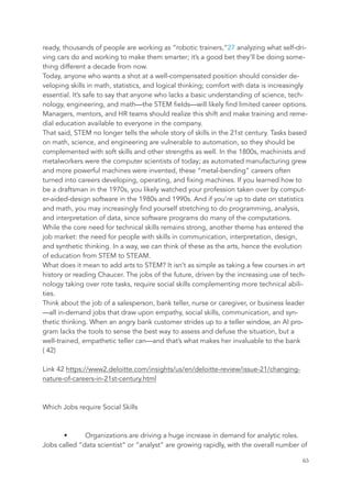 ready, thousands of people are working as “robotic trainers,”27 analyzing what self-dri-
ving cars do and working to make them smarter; it’s a good bet they’ll be doing some-
thing different a decade from now.
Today, anyone who wants a shot at a well-compensated position should consider de-
veloping skills in math, statistics, and logical thinking; comfort with data is increasingly
essential. It’s safe to say that anyone who lacks a basic understanding of science, tech-
nology, engineering, and math—the STEM fields—will likely find limited career options.
Managers, mentors, and HR teams should realize this shift and make training and reme-
dial education available to everyone in the company.
That said, STEM no longer tells the whole story of skills in the 21st century. Tasks based
on math, science, and engineering are vulnerable to automation, so they should be
complemented with soft skills and other strengths as well. In the 1800s, machinists and
metalworkers were the computer scientists of today; as automated manufacturing grew
and more powerful machines were invented, these “metal-bending” careers often
turned into careers developing, operating, and fixing machines. If you learned how to
be a draftsman in the 1970s, you likely watched your profession taken over by comput-
er-aided-design software in the 1980s and 1990s. And if you’re up to date on statistics
and math, you may increasingly find yourself stretching to do programming, analysis,
and interpretation of data, since software programs do many of the computations.
While the core need for technical skills remains strong, another theme has entered the
job market: the need for people with skills in communication, interpretation, design,
and synthetic thinking. In a way, we can think of these as the arts, hence the evolution
of education from STEM to STEAM.
What does it mean to add arts to STEM? It isn’t as simple as taking a few courses in art
history or reading Chaucer. The jobs of the future, driven by the increasing use of tech-
nology taking over rote tasks, require social skills complementing more technical abili-
ties.
Think about the job of a salesperson, bank teller, nurse or caregiver, or business leader
—all in-demand jobs that draw upon empathy, social skills, communication, and syn-
thetic thinking. When an angry bank customer strides up to a teller window, an AI pro-
gram lacks the tools to sense the best way to assess and defuse the situation, but a
well-trained, empathetic teller can—and that’s what makes her invaluable to the bank
( 42)
Link 42 https://www2.deloitte.com/insights/us/en/deloitte-review/issue-21/changing-
nature-of-careers-in-21st-century.html
Which Jobs require Social Skills
• Organizations are driving a huge increase in demand for analytic roles.
Jobs called “data scientist” or “analyst” are growing rapidly, with the overall number of
	 	 65
 