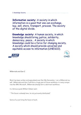 Millennials and Gen Z
Much has been written and speculated over Gen Me Generation. I am a Millennial my-
self . Millennials and Gen Z will form a huge part of Future workforce. In many compa-
nies like IBM, Microsoft , Millennials already form a dominant workforce.
In a famous quote William Gibson said -
“ The future is already here, its not just evenly distributed”
Some of us are living the future of work.
	 	 7
 