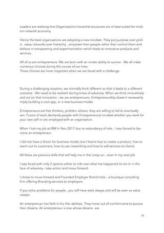Leaders are realising that Organizations hierarchal structures are nt best suited for mod-
ern network economy.
Hence the best organisations are adopting a new mindset. They put purpose over prof-
it, value networks over hierarchy , empower their people rather than control them and
believe in transparency and experimentation which leads to innovative products and
services.
All of us are entrepreneurs. We are born with an innate ability to survive . We all make
numerous choices during the course of our lives.
These choices are more important when we are faced with a challenge.
During a challenging situation, we normally think different so that it leads to a different
outcome . We need to be resilient during times of adversity. When we think innovatively
and act on that innovation , we are enterprenuers. Entrepreneurship doesn’t necessarily
imply building a cool app, or a new business model.
Entrepreneurs are free thinkers, problem solvers, they are willing to fail to eventually
win. Future of work demands people with Entrepreneurial mindset whether you work for
your own self or are employed with an organisation.
When I lost my job at IBM in Nov 2017 due to redundancy of role, I was forced to be-
come an entrepreneur.
I did not have a Vision for business model, but I learnt how to create a product, how to
reach out to customers, how to use networking and how to sell services to clients.
All these are precious skills that will help me in the Long run , even In my next job.
I was faced with only 2 options either to crib over what has happened to me or in the
face of adversity - take action and move forward.
I chose to move forward and Founded Employer Brand India - a boutique consulting
firm offering Branding services to employers.
If you solve problems for people , you will have work always and will be seen as value
creator.
An enterprenuer has faith in his /her abilities. They move out of comfort zone to pursue
their dreams. An enterpreneur is one whose dreams are
	 	 70
 