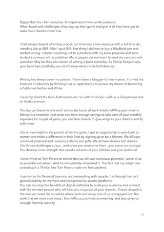 Bigger than his / her resources. Entrepreneurs thrive under pressure.
When faced with challenges, they step up their game and give it all they have got to
make their dreams come true.
I had always dreamt of writing a book but time was a rare resource with a full time de-
manding job at IBM. After I quit IBM, first thing I did was to buy a MacBook pro and
started writing. I started reaching out to publishers with my book proposal and soon
landed a contract with a publisher. Many people ask me how I landed the contract with
publisher. May be they also dream of writing a book someday. As Cheryl Strayed says,
your book has a birthday, you don’t know what it is its birthdate yet.
Writing has always been my passion. I have been a blogger for many years. I turned the
situation of adversity by thinking it as an opportunity to pursue my dream of becoming
a Published Author and Writer.
I recently heard the term Authorprenuers. So with this book, I will be a Solopreneur and
an Authorprenuer.
You too can become one and I anticipate future of work entails fulfilling your dreams .
Money is a necessity , but once you have enough savings to take care of your monthly
expenses for couple of years, you can take chance to give wings to your dreams and fly
with them.
Life is meaningful in the pursuit of worthy goals. I got an opportunity to give back to
women and make a difference in their lives by signing up to be a Mentor. We all have
unlimited potential and numerous talents and gifts. We all have desires and dreams.
Life throws challenges at you , and when you overcome them , you come out stronger .
You develop inner strength that speaks volumes of your abilities and your potential.
I once wrote to Tom Peters on twitter that we all have numerous potential , some of us
as potential actualised. And he immediately retweeted it. The fact that my insight res-
onated with a Thinker like Tom Peters made me feel satisfied.
I use twitter for Personal Learning and networking with people. It is through twitter I
gained visibility for my work and recognition by several platforms.
You can too reap the benefits of digital platforms to build your audience and connect
with like minded people who will help you in pursuit of your dreams . Future of work is
the one we create for ourselves where each and every one of us is engaged with the
work that we most truly enjoy , that fulfils us, provides us meaning and also gives us
enough financial security.
	 	 71
 