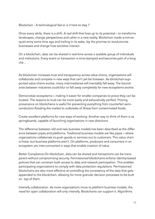 Blockchain - A technological fad or is it here to stay ?
Once every while, there is a shift. A real shift that lives up to its potential – to transforms
landscapes, change perspectives and usher in a new reality. Blockchain made a-not-so-
quiet entry some time ago and trailing in its wake, lay the promise to revolutionize
businesses and change how societies interact.
On a blockchain, data can be shared in real-time across a scalable group of individuals
and institutions. Every event or transaction is time-stamped and becomes part of a long
cha ..
As blockchain increases trust and transparency across value chains, organizations will
collaborate and compete in new ways that can’t yet be foreseen. As blockchain-sup-
ported value chains evolve, many intermediaries will inevitably fall away. The bound-
aries between industries could blur or fall away completely for new ecosystems evolve.
Democratize ecosystems— making it easier for smaller companies to prove they can be
trusted. The reasons to trust can be more easily and exhaustively verified. Proving
provenance on blockchains is useful for preventing everything from counterfeit semi-
conductors flooding the market to outbreaks of illness from contaminated foods.
Create excellent platforms for new ways of working. Another way to think of them is as
springboards, capable of launching organizations in new directions.
The difference between old and new business models has been described as the differ-
ence between pipes and platforms. Traditional business models are like pipes – where
organizations collaborate to push goods or services out to customers. This value chain
is linear, but business platforms aren’t. On platforms, producers and consumers in an
ecosystem are inter-connected in ways that enable creation of value.
Better Compliance.On blockchain, data can be shared and transactions can be trans-
parent without compromising security. Permissioned blockchains enforce identity-based
policies that can constrain both access to data and network participation. This enables
participating organizations to comply with data protection regulations. Permissioned
blockchains are also more effective at controlling the consistency of the data that gets
appended to the blockchain, allowing for more granular decision processes to be built
on  top of them.
Intensify collaboration. As more organizations move to platform business models, the
need for open collaboration will only intensify. Blockchains can support it. Algorithms
	 	 72
 