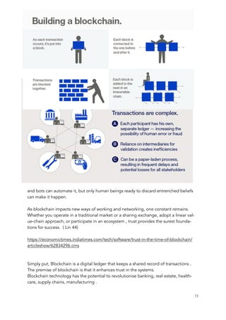 and bots can automate it, but only human beings ready to discard entrenched beliefs
can make it happen.
As blockchain impacts new ways of working and networking, one constant remains.
Whether you operate in a traditional market or a sharing exchange, adopt a linear val-
ue-chain approach, or participate in an ecosystem , trust provides the surest founda-
tions for success. ( Lin 44)
https://economictimes.indiatimes.com/tech/software/trust-in-the-time-of-blockchain/
articleshow/62834296.cms
Simply put, Blockchain is a digital ledger that keeps a shared record of transactions .
The premise of blockchain is that it enhances trust in the systems.
Blockchain technology has the potential to revolutionise banking, real estate, health-
care, supply chains, manufacturing .
	 	 73
 