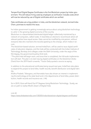 Tamper-Proof Digital Degree Certificates is the first Blockchain project by Indian gov-
ernment. This will reduce hiring costs by employers as verification includes costs which
will now be reduced by use of Digital certificates which are verified.
Fake certificates are a big problem in India, and the blockchain network, termed India-
Chain, promises to resolve this issue.
he Indian government is getting increasingly serious about using blockchain technology
to usher in the growing digital economy of the country.
Blockchain is a decentralised distributed digital ledger collectively maintained by a
network of computers, called nodes. It resembles an electronic record book where all
relevant parties have equal access. Data cannot be modified by one person, without
everyone else who maintains the records agreeing to the change, which makes it se-
cure.
The blockchain-based solution, termed IndiaChain, will be used to issue digital certifi-
cates of education degrees, and the trials will be conducted with the Indian Institute of
Technology, Bombay and colleges under the Delhi University, under the aegis of the
Niti Aayog, the government’s policy think tank.
“The pilot trials will begin soon, and once that is completed, the full-scale implementa-
tion will start. The plan is to start issuing digital certificates on the blockchain (India-
Chain) from the 2019 batch onwards,” Factor Daily quoted a source as saying.
In addition to the educational certificates being issued next year, IndiaChain also plans
to expand this project to land titles, health records, benefit distribution and digital iden-
tity.
Andhra Pradesh, Telangana, and Karnataka have also shown an interest in implement-
ing this technology at the state level and in the departments of land titles, power distri-
bution, health records and insurance etc. ( 44)
So in 2019, Govt will Hand Out IIT Degrees Using Blockchain Technology . Surely, we
are on path to realise Modi’s dream of Digital India
Link 44
https://www.thebetterindia.com/130355/india-blockchain-digital-degree-certificates/
	 	 74
 