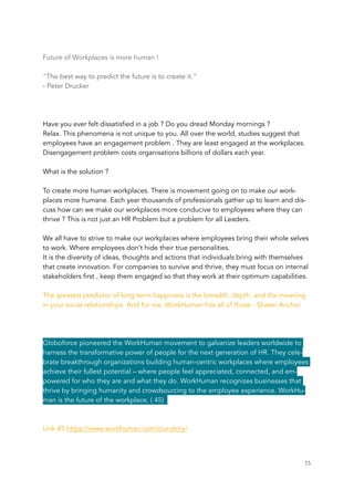 Future of Workplaces is more human !
"The best way to predict the future is to create it."
- Peter Drucker
Have you ever felt dissatisfied in a job ? Do you dread Monday mornings ?
Relax. This phenomena is not unique to you. All over the world, studies suggest that
employees have an engagement problem . They are least engaged at the workplaces.
Disengagement problem costs organisations billions of dollars each year.
What is the solution ?
To create more human workplaces. There is movement going on to make our work-
places more humane. Each year thousands of professionals gather up to learn and dis-
cuss how can we make our workplaces more conducive to employees where they can
thrive ? This is not just an HR Problem but a problem for all Leaders.
We all have to strive to make our workplaces where employees bring their whole selves
to work. Where employees don’t hide their true personalities.
It is the diversity of ideas, thoughts and actions that individuals bring with themselves
that create innovation. For companies to survive and thrive, they must focus on internal
stakeholders first , keep them engaged so that they work at their optimum capabilities.
The greatest predictor of long-term happiness is the breadth, depth, and the meaning
in your social relationships. And for me, WorkHuman hits all of those - Shawn Anchor
Globoforce pioneered the WorkHuman movement to galvanize leaders worldwide to
harness the transformative power of people for the next generation of HR. They cele-
brate breakthrough organizations building human-centric workplaces where employees
achieve their fullest potential – where people feel appreciated, connected, and em-
powered for who they are and what they do. WorkHuman recognizes businesses that
thrive by bringing humanity and crowdsourcing to the employee experience. WorkHu-
man is the future of the workplace. ( 45)
Link 45 https://www.workhuman.com/our-story/
	 	 75
 