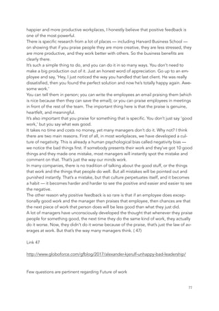 happier and more productive workplaces, I honestly believe that positive feedback is
one of the most powerful.
There is specific research from a lot of places — including Harvard Business School —
on showing that if you praise people they are more creative, they are less stressed, they
are more productive, and they work better with others. So the business benefits are
clearly there.
It’s such a simple thing to do, and you can do it in so many ways. You don’t need to
make a big production out of it. Just an honest word of appreciation. Go up to an em-
ployee and say, ‘Hey, I just noticed the way you handled that last client. He was really
dissatisfied, then you found the perfect solution and now he’s totally happy again. Awe-
some work.’
You can tell them in person; you can write the employees an email praising them (which
is nice because then they can save the email); or you can praise employees in meetings
in front of the rest of the team. The important thing here is that the praise is genuine,
heartfelt, and meaningful.
It’s also important that you praise for something that is specific. You don’t just say ‘good
work,’ but you say what was good.
It takes no time and costs no money, yet many managers don’t do it. Why not? I think
there are two main reasons. First of all, in most workplaces, we have developed a cul-
ture of negativity. This is already a human psychological bias called negativity bias —
we notice the bad things first. If somebody presents their work and they’ve got 10 good
things and they made one mistake, most managers will instantly spot the mistake and
comment on that. That’s just the way our minds work.
In many companies, there is no tradition of talking about the good stuff, or the things
that work and the things that people do well. But all mistakes will be pointed out and
punished instantly. That’s a mistake, but that culture perpetuates itself, and it becomes
a habit — it becomes harder and harder to see the positive and easier and easier to see
the negative.
The other reason why positive feedback is so rare is that if an employee does excep-
tionally good work and the manager then praises that employee, then chances are that
the next piece of work that person does will be less good than what they just did.
A lot of managers have unconsciously developed the thought that whenever they praise
people for something good, the next time they do the same kind of work, they actually
do it worse. Now, they didn’t do it worse because of the praise, that’s just the law of av-
erages at work. But that’s the way many managers think. ( 47)
Link 47
http://www.globoforce.com/gfblog/2017/alexander-kjerulf-unhappy-bad-leadership/
Few questions are pertinent regarding Future of work
	 	 77
 