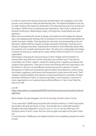 In order to improve the velocity of business transformation, the workplace must under-
go even more change to make jobs feel less like jobs. The physical workplace must use
an ‘agile’ working and ergonomic philosophy. This means seeing work as an activity and
not a place. Performance is emphasized over attendance. Team work is valued over in-
dividual contributions. Relationships matter, not hierarchies. Sustainability wins over
aesthetics.
When we have worked with clients to design and implement technologies for relaxed,
open and engaging work settings, with an emphasis on environmental sustainability, the
results have been notable. Team bonding has improved, and consequently so has col-
laboration. Skilled staff have stayed on longer and performed better. Creativity has in-
creased. Employees have been inspired and motivated to think differently, devise effec-
tive solutions and incubate new business ideas. The ethos of a cutting-edge technology
company has sprung up, replacing the musty, traditional feel of a bank or an insurance
organization.
Technology is changing the idea and nature of work. People want the freedom to
choose where they work from and the tools they use to deliver work. They want to
make better use of their intellect, instead of investing time in repetitive processes with
marginal value generation. They want to drive new thinking within the organization and
let it bloom in the form of cost-effective services that put the customer in control.
Occupations in fields such as predictive spend analysis, fraud detection, credit scoring,
risk analysis, regulatory conformance and transactions of every nature will vanish. Tech-
nologies including analytics and cognitive computing will become custodians of these
processes. Working at a bank, an insurance provider, a card company, a consumer fi-
nance organization or an investment bank will feel different. In fact, it won’t feel like
work at all. (49)
Link 49
https://www.weforum.org/agenda/2018/01/work-financial-services-finnovation-technol-
ogy-future
Davos leaders: As jobs disappear, it’s time to seriously consider a basic income
“If you went back 10,000 years and spoke with someone working in a field, they proba-
bly wouldn’t ask what you do for a living – that wouldn’t be a meaningful question,”
Google co-founder Sergey Brin told participants in Davos. He was referring to the
changing nature of work, a topic that has come up again and again at this year’s meet-
ing.
In much less than 10,000 years, the digital revolution has completely changed the world
of work.
	 	 80
 