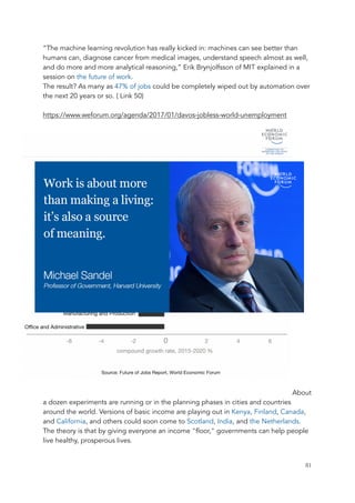 “The machine learning revolution has really kicked in: machines can see better than
humans can, diagnose cancer from medical images, understand speech almost as well,
and do more and more analytical reasoning,” Erik Brynjolfsson of MIT explained in a
session on the future of work.
The result? As many as 47% of jobs could be completely wiped out by automation over
the next 20 years or so. ( Link 50)
https://www.weforum.org/agenda/2017/01/davos-jobless-world-unemployment
About
a dozen experiments are running or in the planning phases in cities and countries
around the world. Versions of basic income are playing out in Kenya, Finland, Canada,
and California, and others could soon come to Scotland, India, and the Netherlands.
The theory is that by giving everyone an income "floor," governments can help people
live healthy, prosperous lives.
	 	 81
 