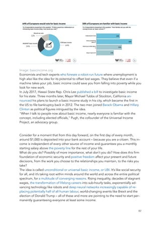 Image: basicincome.org
Economists and tech experts who foresee a robot-run future where unemployment is
high also like the idea for its potential to offset lost wages. They believe that even if a
machine takes your job, basic income could save you from falling into poverty while you
look for new work.
In July 2017, Hawaii State Rep. Chris Lee published a bill to investigate basic income
for his state. Three months later, Mayor Michael Tubbs of Stockton, California an-
nounced his plans to launch a basic income study in his city, which became the first in
the US to file bankruptcy back in 2012. The two men joined Barack Obama and Hillary
Clinton as political figures intrigued by the idea.
"When I talk to people now about basic income, nearly everyone is familiar with the
concept, including elected officials," Pugh, the cofounder of the Universal Income
Project, an advocacy group.
Consider for a moment that from this day forward, on the first day of every month,
around $1,000 is deposited into your bank account – because you are a citizen. This in-
come is independent of every other source of income and guarantees you a monthly
starting salary above the poverty line for the rest of your life.
What do you do? Possibly of more importance, what don’t you do? How does this firm
foundation of economic security and positive freedom affect your present and future
decisions, from the work you choose to the relationships you maintain, to the risks you
take?
The idea is called unconditional or universal basic income, or UBI. It’s like social security
for all, and it’s taking root within minds around the world and across the entire political
spectrum, for a multitude of converging reasons. Rising inequality, decades of stagnant
wages, the transformation of lifelong careers into sub-hourly tasks, exponentially ad-
vancing technology like robots and deep neural networks increasingly capable of re-
placing potentially half of all human labour, world-changing events like Brexit and the
election of Donald Trump – all of these and more are pointing to the need to start per-
manently guaranteeing everyone at least some income.
	 	 82
 