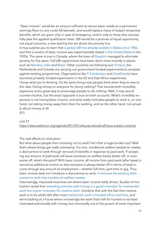 “Basic income” would be an amount sufficient to secure basic needs as a permanent
earnings floor no one could fall beneath, and would replace many of today’s temporary
benefits, which are given only in case of emergency, and/or only to those who success-
fully pass the applied qualification tests. UBI would be a promise of equal opportunity,
not equal outcome, a new starting line set above the poverty line.
It may surprise you to learn that a partial UBI has already existed in Alaska since 1982,
and that a version of basic income was experimentally tested in the United States in the
1970s. The same is true in Canada, where the town of Dauphin managed to eliminate
poverty for five years. Full UBI experiments have been done more recently in places
such as Namibia, India and Brazil. Other countries are following suit: Finland, the
Netherlands and Canada are carrying out government-funded experiments to compare
against existing programmes. Organizations like Y Combinator and GiveDirectly have
launched privately funded experiments in the US and East Africa respectively.
I know what you’re thinking. It’s the same thing most people think when they’re new to
the idea. Giving money to everyone for doing nothing? That sounds both incredibly
expensive and a great way to encourage people to do nothing. Well, it may sound
counter-intuitive, but the exact opposite is true on both accounts. What’s incredibly ex-
pensive is not having basic income, and what really motivates people to work is, on one
hand, not taking money away from them for working, and on the other hand, not actual-
ly about money at all.
(51)
Link 51
https://www.weforum.org/agenda/2017/01/why-we-should-all-have-a-basic-income/
The real effects on motivation
But what about people then choosing not to work? Isn’t that a huge burden too? Well
that’s where things get really interesting. For one, conditional welfare assistance creates
a disincentive to work through removal of benefits in response to paid work. If accept-
ing any amount of paid work will leave someone on welfare barely better off, or even
worse off, what’s the point? With basic income, all income from paid work (after taxes) is
earned as additional income so that everyone is always better off in terms of total in-
come through any amount of employment – whether full time, part time or gig. Thus
basic income does not introduce a disincentive to work. It removes the existing disin-
centive to work that conditional welfare creates.
Fascinatingly, improved incentives are where basic income really shines. Studies of mo-
tivation reveal that rewarding activities with money is a good motivator for mechanistic
work but a poor motivator for creative work. Combine that with the fact that creative
work is to be what’s left after most mechanistic work is handed off to machines, and
we’re looking at a future where increasingly the work that’s left for humans is not best
motivated extrinsically with money, but intrinsically out of the pursuit of more important
	 	 83
 