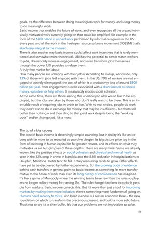 goals. It’s the difference between doing meaningless work for money, and using money
to do meaningful work.
Basic income thus enables the future of work, and even recognizes all the unpaid intrin-
sically motivated work currently going on that could be amplified, for example in the
form of the $700 billion in unpaid work performed by informal caregivers in the US
every year, and all the work in the free/open source software movement (FOSSM) that’s
absolutely integral to the internet.
There is also another way basic income could affect work incentives that is rarely men-
tioned and somewhat more theoretical. UBI has the potential to better match workers
to jobs, dramatically increase engagement, and even transform jobs themselves
through the power UBI provides to refuse them.
A truly free market for labour
How many people are unhappy with their jobs? According to Gallup, worldwide, only
13% of those with jobs feel engaged with them. In the US, 70% of workers are not en-
gaged or actively disengaged, the cost of which is a productivity loss of around $500
billion per year. Poor engagement is even associated with a disinclination to donate
money, volunteer or help others. It measurably erodes social cohesion.
At the same time, there are those among the unemployed who would like to be em-
ployed, but the jobs are taken by those who don’t really want to be there. This is an in-
evitable result of requiring jobs in order to live. With no real choice, people do work
they don’t wish to do in exchange for money that may be insufficient – but that’s still
better than nothing – and then cling to that paid work despite being the “working
poor” and/or disengaged. It’s a mess.
The tip of a big iceberg
The idea of basic income is deceivingly simple sounding, but in reality it’s like an ice-
berg with far more to be revealed as you dive deeper. Its big picture price tag in the
form of investing in human capital for far greater returns, and its effects on what truly
motivates us are but glimpses of these depths. There are many more. Some are already
known, like the positive effects on social cohesion and physical and mental health as
seen in the 42% drop in crime in Namibia and the 8.5% reduction in hospitalizations in
Dauphin, Manitoba. Debts tend to fall. Entrepreneurship tends to grow. Other effects
have yet to be discovered by further experiments. But the growing body of evidence
behind cash transfers in general point to basic income as something far more transfor-
mative to the future of work than even its long history of consideration has imagined.
It’s like a game of Monopoly where the winning teams have rewritten the rules so play-
ers no longer collect money for passing Go. The rule change functions to exclude peo-
ple from markets. Basic income corrects this. But it’s more than just a tool for improving
markets by making them more inclusive; there’s something more fundamental going on.
Humans need security to thrive, and basic income is a secure economic base – the new
foundation on which to transform the precarious present, and build a more solid future.
That’s not to say it’s a silver bullet. It’s that our problems are not impossible to solve.
	 	 84
 