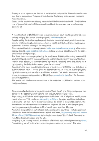 Poverty is not a supernatural foe, nor is extreme inequality or the threat of mass income
loss due to automation. They are all just choices. And at any point, we can choose to
make new ones.
Based on the evidence we already have and will likely continue to build, I firmly believe
one of those choices should be unconditional basic income as a new equal starting
point for all.
A monthly check of $1,000 delivered to every American adult would grow the US econ-
omy by roughly $2.5 trillion over eight years, a new study found.
Conducted by the left-leaning Roosevelt Institute, the study investigated three strate-
gies for implementing basic income, a form of wealth distribution that involves giving
everyone a standard salary just for being alive.
Proponents of basic income say it would reduce or even eliminate poverty, while skep-
tics say it could erase people's motivations to keep working, possibly ruining the econ-
omy instead of improving it.
The three basic incomes proposed by the study were $1,000 paid monthly to every US
adult; $500 paid monthly to every US adult; and $250 paid monthly to every US child.
"For all three designs," a summary of the report said, "enacting a UBI and paying for it
by increasing the federal debt would grow the economy."
Specifically, the study found that the largest of the three — $12,000 a year doled out to
every American adult — would grow the economy by 12.6% to 13.1% over eight years,
by which time the policy's effects would start to wane. That would translate to an in-
crease in gross domestic product of $2.5 trillion, according to data from the Congres-
sional Budget Office.
The researchers made some assumptions in the study that could lead to such an opti-
mistic conclusion.
At an unusually divisive time for politics in the West, there’s one thing most people can
agree on: the economy is not working well enough, for enough people.
Right now, just 1% of the world’s population holds over 35% of all private wealth, more
than the bottom 95% combined. According to Oxfam, the eight wealthiest individuals
in the world – all men – have the same wealth as 3.6 billion of the world’s poorest. The
world could see its first trillionaire in the next 25 years, yet one in nine people go to
bed hungry every night and one in 10 of us still earns less than $2 a day.
And while the problem is truly global, it also exists within countries – including some of
the world’s most advanced economies. By the late 2000s, income inequality had risen in
17 out of the 22 OECD countries, including by more than 4% in Finland, Germany, Is-
rael, New Zealand, Sweden and the US.
Inequality is, as Jaideep Prabhu, a Professor of Business at Cambridge University, writes,
“the defining social, political and economic phenomenon of our time.” The latest
	 	 85
 