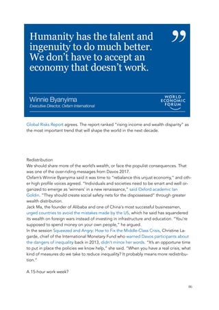 Global Risks Report agrees. The report ranked “rising income and wealth disparity” as
the most important trend that will shape the world in the next decade.
Redistribution
We should share more of the world’s wealth, or face the populist consequences. That
was one of the over-riding messages from Davos 2017.
Oxfam’s Winnie Byanyima said it was time to “rebalance this unjust economy,” and oth-
er high profile voices agreed. “Individuals and societies need to be smart and well or-
ganized to emerge as ‘winners’ in a new renaissance,” said Oxford academic Ian
Goldin. “They should create social safety nets for the dispossessed” through greater
wealth distribution.
Jack Ma, the founder of Alibaba and one of China's most successful businessmen,
urged countries to avoid the mistakes made by the US, which he said has squandered
its wealth on foreign wars instead of investing in infrastructure and education. “You’re
supposed to spend money on your own people,” he argued.
In the session Squeezed and Angry: How to Fix the Middle-Class Crisis, Christine La-
garde, chief of the International Monetary Fund who warned Davos participants about
the dangers of inequality back in 2013, didn’t mince her words. “It’s an opportune time
to put in place the policies we know help,” she said. “When you have a real crisis, what
kind of measures do we take to reduce inequality? It probably means more redistribu-
tion.”
A 15-hour work week?
	 	 86
 