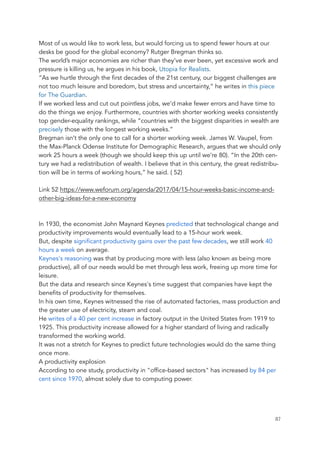 Most of us would like to work less, but would forcing us to spend fewer hours at our
desks be good for the global economy? Rutger Bregman thinks so.
The world’s major economies are richer than they’ve ever been, yet excessive work and
pressure is killing us, he argues in his book, Utopia for Realists.
“As we hurtle through the first decades of the 21st century, our biggest challenges are
not too much leisure and boredom, but stress and uncertainty,” he writes in this piece
for The Guardian.
If we worked less and cut out pointless jobs, we’d make fewer errors and have time to
do the things we enjoy. Furthermore, countries with shorter working weeks consistently
top gender-equality rankings, while “countries with the biggest disparities in wealth are
precisely those with the longest working weeks.”
Bregman isn’t the only one to call for a shorter working week. James W. Vaupel, from
the Max-Planck Odense Institute for Demographic Research, argues that we should only
work 25 hours a week (though we should keep this up until we’re 80). “In the 20th cen-
tury we had a redistribution of wealth. I believe that in this century, the great redistribu-
tion will be in terms of working hours,” he said. ( 52)
Link 52 https://www.weforum.org/agenda/2017/04/15-hour-weeks-basic-income-and-
other-big-ideas-for-a-new-economy
In 1930, the economist John Maynard Keynes predicted that technological change and
productivity improvements would eventually lead to a 15-hour work week.
But, despite significant productivity gains over the past few decades, we still work 40
hours a week on average.
Keynes's reasoning was that by producing more with less (also known as being more
productive), all of our needs would be met through less work, freeing up more time for
leisure.
But the data and research since Keynes's time suggest that companies have kept the
benefits of productivity for themselves.
In his own time, Keynes witnessed the rise of automated factories, mass production and
the greater use of electricity, steam and coal.
He writes of a 40 per cent increase in factory output in the United States from 1919 to
1925. This productivity increase allowed for a higher standard of living and radically
transformed the working world.
It was not a stretch for Keynes to predict future technologies would do the same thing
once more.
A productivity explosion
According to one study, productivity in "office-based sectors" has increased by 84 per
cent since 1970, almost solely due to computing power.
	 	 87
 