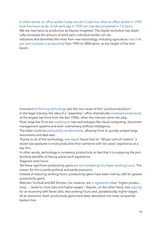 In other words, an office worker today can do in one hour what an office worker in 1970
took five hours to do. A full work day in 1970 can now be completed in 1.5 hours.
We are now twice as productive as Keynes imagined. The digital revolution has drasti-
cally increased the amount of work each individual worker can do.
Industries that benefited the most from new technology, including agriculture, had a 46
per cent increase in productivity from 1993 to 2004 alone, at the height of the tech
boom.
<div class="player-unavailable"><h1 class="message">An error occurred.</h1><div
class="submessage"><a href="http://www.youtube.com/watch?v=aJ6SbvrjxZA" tar-
get="_blank">Try watching this v
Innovation in farming technology was the root cause of this "productivity boom".
In the legal industry, the idea of a "paperless" office dramatically increased productivity
at the largest law firms from the late 1990s, when the internet came into play.
Now, large law firms are investing in new technologies like cloud computing, document
management systems and even rudimentary artificial intelligence.
The latter could be particularly transformative, allowing firms to quickly analyse large
documents and data sets.
Thanks to all of this technology, one report found that for "80 per cent of matters" a
recent law graduate is more productive than someone with ten years' experience at a
law firm.
In other words, technology is increasing productivity so fast that it is outpacing the pro-
ductivity benefits of having actual work experience.
Stagnant work hours
Yet these significant productivity gains are not translating into fewer working hours. The
reason for this is partly political and partly economic.
Instead of reducing working hours, productivity gains have been met by calls for greater
productivity gains.
Malcolm Turnbull and Bill Shorten, for instance, are in agreement that "higher produc-
tivity … leads to more jobs and higher wages". Keynes, on the other hand, was arguing
for an economy with fewer jobs, less working hours and, paradoxically, higher wages.
At an economic level, productivity gains have been absorbed into most companies'
bottom line.
	 	 88
 