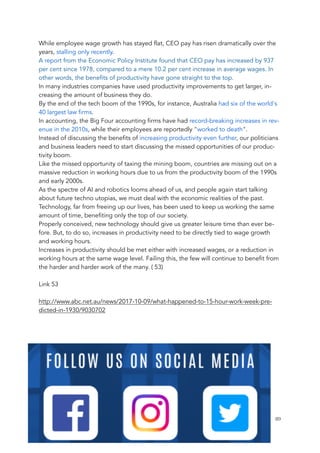 While employee wage growth has stayed flat, CEO pay has risen dramatically over the
years, stalling only recently.
A report from the Economic Policy Institute found that CEO pay has increased by 937
per cent since 1978, compared to a mere 10.2 per cent increase in average wages. In
other words, the benefits of productivity have gone straight to the top.
In many industries companies have used productivity improvements to get larger, in-
creasing the amount of business they do.
By the end of the tech boom of the 1990s, for instance, Australia had six of the world's
40 largest law firms.
In accounting, the Big Four accounting firms have had record-breaking increases in rev-
enue in the 2010s, while their employees are reportedly "worked to death".
Instead of discussing the benefits of increasing productivity even further, our politicians
and business leaders need to start discussing the missed opportunities of our produc-
tivity boom.
Like the missed opportunity of taxing the mining boom, countries are missing out on a
massive reduction in working hours due to us from the productivity boom of the 1990s
and early 2000s.
As the spectre of AI and robotics looms ahead of us, and people again start talking
about future techno utopias, we must deal with the economic realities of the past.
Technology, far from freeing up our lives, has been used to keep us working the same
amount of time, benefiting only the top of our society.
Properly conceived, new technology should give us greater leisure time than ever be-
fore. But, to do so, increases in productivity need to be directly tied to wage growth
and working hours.
Increases in productivity should be met either with increased wages, or a reduction in
working hours at the same wage level. Failing this, the few will continue to benefit from
the harder and harder work of the many. ( 53)
Link 53
http://www.abc.net.au/news/2017-10-09/what-happened-to-15-hour-work-week-pre-
dicted-in-1930/9030702
	 	 89
 